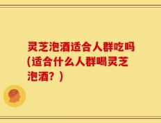 灵芝泡酒适合人群吃吗(适合什么人群喝灵芝泡酒？)