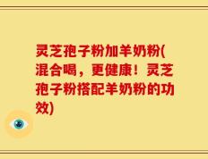 灵芝孢子粉加羊奶粉(混合喝，更健康！灵芝孢子粉搭配羊奶粉的功效)