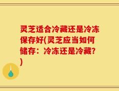 灵芝适合冷藏还是冷冻保存好(灵芝应当如何储存：冷冻还是冷藏？)