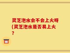 灵芝泡水会不会上火呀(灵芝泡水是否易上火？