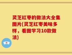 灵芝红枣的做法大全集图片(灵芝红枣美味多样，看图学习10款做法)