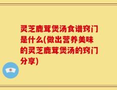 灵芝鹿茸煲汤食谱窍门是什么(做出营养美味的灵芝鹿茸煲汤的窍门分享)