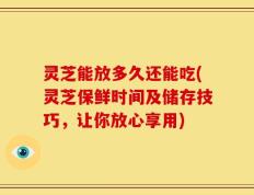 灵芝能放多久还能吃(灵芝保鲜时间及储存技巧，让你放心享用)
