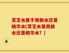 灵芝水属于爽肤水还是精华水(灵芝水是爽肤水还是精华水？)