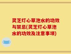 灵芝灯心草泡水的功效与禁忌(灵芝灯心草泡水的功效及注意事项)