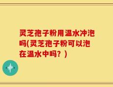 灵芝孢子粉用温水冲泡吗(灵芝孢子粉可以泡在温水中吗？)