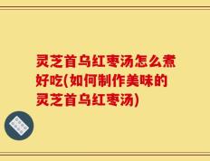 灵芝首乌红枣汤怎么煮好吃(如何制作美味的灵芝首乌红枣汤)