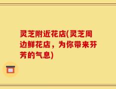 灵芝附近花店(灵芝周边鲜花店，为你带来芬芳的气息)