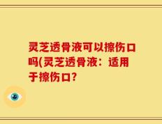 灵芝透骨液可以擦伤口吗(灵芝透骨液：适用于擦伤口？