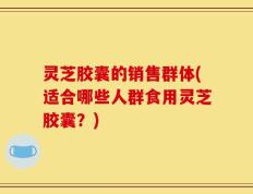 灵芝胶囊的销售群体(适合哪些人群食用灵芝胶囊？)