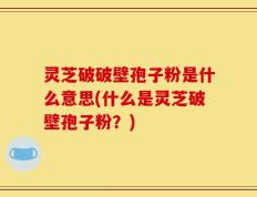 灵芝破破壁孢子粉是什么意思(什么是灵芝破壁孢子粉？)
