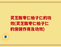 灵芝酸枣仁柏子仁的功效(灵芝酸枣仁柏子仁的保健作用及功效)