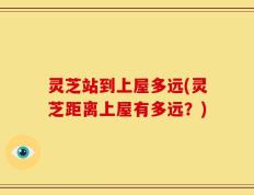 灵芝站到上屋多远(灵芝距离上屋有多远？)