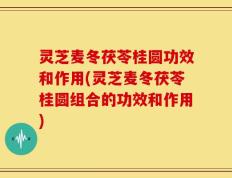 灵芝麦冬茯苓桂圆功效和作用(灵芝麦冬茯苓桂圆组合的功效和作用)
