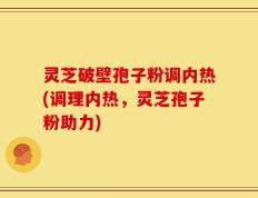 灵芝破壁孢子粉调内热(调理内热，灵芝孢子粉助力)