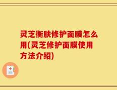 灵芝衡肤修护面膜怎么用(灵芝修护面膜使用方法介绍)