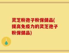 灵芝粉孢子粉保健品(提高免疫力的灵芝孢子粉保健品)