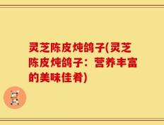 灵芝陈皮炖鸽子(灵芝陈皮炖鸽子：营养丰富的美味佳肴)
