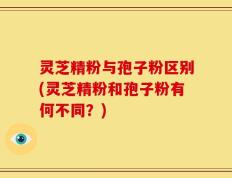 灵芝精粉与孢子粉区别(灵芝精粉和孢子粉有何不同？)