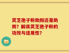 灵芝孢子粉助阳还是助阴？解读灵芝孢子粉的功效与适用性？