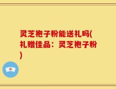灵芝袍子粉能送礼吗(礼赠佳品：灵芝袍子粉)