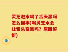 灵芝泡水喝了舌头黑吗怎么回事(喝灵芝水会让舌头变黑吗？原因解析)