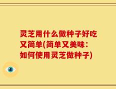 灵芝用什么做种子好吃又简单(简单又美味：如何使用灵芝做种子)