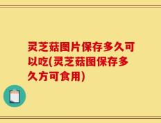 灵芝菇图片保存多久可以吃(灵芝菇图保存多久方可食用)