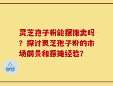 灵芝孢子粉能摆摊卖吗？探讨灵芝孢子粉的市场前景和摆摊经验？