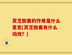 灵芝胶囊的作用是什么意思(灵芝胶囊有什么功效？)