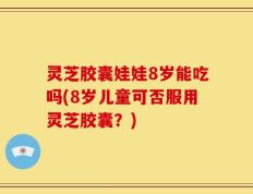 灵芝胶囊娃娃8岁能吃吗(8岁儿童可否服用灵芝胶囊？)