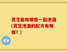灵芝能和哪些一起泡酒(灵芝泡酒的配方有哪些？)