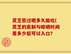 灵芝蒸过晒多久能吃(灵芝的蒸制与晾晒时间是多少后可以入口？