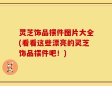 灵芝饰品摆件图片大全(看看这些漂亮的灵芝饰品摆件吧！)
