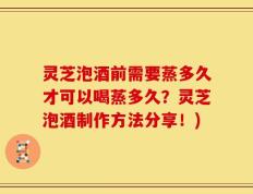 灵芝泡酒前需要蒸多久才可以喝蒸多久？灵芝泡酒制作方法分享！)