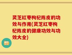 灵芝红枣枸杞陈皮的功效与作用(灵芝红枣枸杞陈皮的健康功效与功效大全)