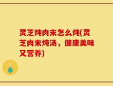灵芝炖肉末怎么炖(灵芝肉末炖汤，健康美味又营养)