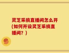 灵芝采摘直播间怎么开(如何开设灵芝采摘直播间？)