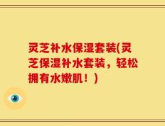 灵芝补水保湿套装(灵芝保湿补水套装，轻松拥有水嫩肌！)