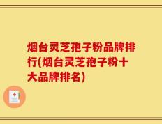 烟台灵芝孢子粉品牌排行(烟台灵芝孢子粉十大品牌排名)