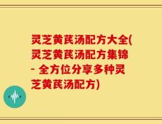 灵芝黄芪汤配方大全(灵芝黄芪汤配方集锦 - 全方位分享多种灵芝黄芪汤配方)