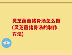 灵芝菌菇猪骨汤怎么做(灵芝菌猪骨汤的制作方法)