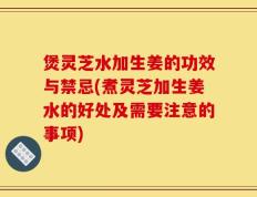 煲灵芝水加生姜的功效与禁忌(煮灵芝加生姜水的好处及需要注意的事项)