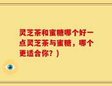 灵芝茶和蜜糖哪个好一点灵芝茶与蜜糖，哪个更适合你？)