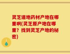 灵芝道地药材产地在哪里啊(灵芝原产地在哪里？找到灵芝产地的秘密)