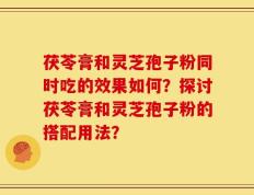 茯苓膏和灵芝孢子粉同时吃的效果如何？探讨茯苓膏和灵芝孢子粉的搭配用法？