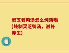 灵芝老鸭汤怎么炖汤喝(炖制灵芝鸭汤，滋补养生)