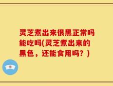 灵芝煮出来很黑正常吗能吃吗(灵芝煮出来的黑色，还能食用吗？)