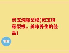 灵芝炖藤梨根(灵芝炖藤梨根，美味养生的佳品)