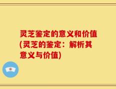 灵芝鉴定的意义和价值(灵芝的鉴定：解析其意义与价值)
